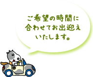 ご希望の時間に合わせてお出迎えいたします。