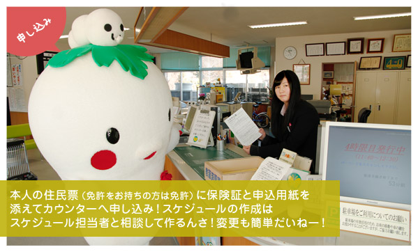 申し込み：本人の住民票（免許をお持ちの方は免許）に保険証と申込用紙を添えてカウンターへ申し込み！スケジュールの作成はスケジュール担当者と相談して作るんさ！変更も簡単だいねー！