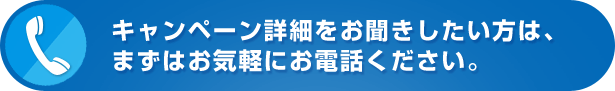 キャンペーン詳細をお聞きしたい方は、まずはお気軽にお電話ください。 